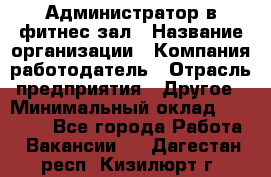 Администратор в фитнес-зал › Название организации ­ Компания-работодатель › Отрасль предприятия ­ Другое › Минимальный оклад ­ 25 000 - Все города Работа » Вакансии   . Дагестан респ.,Кизилюрт г.